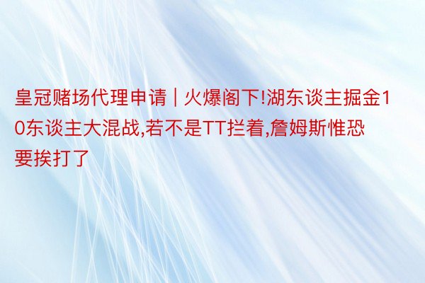 皇冠赌场代理申请 | 火爆阁下!湖东谈主掘金10东谈主大混战，若不是TT拦着，詹姆斯惟恐要挨打了