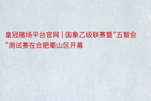皇冠赌场平台官网 | 国象乙级联赛暨“五智会”测试赛在合肥蜀山区开幕
