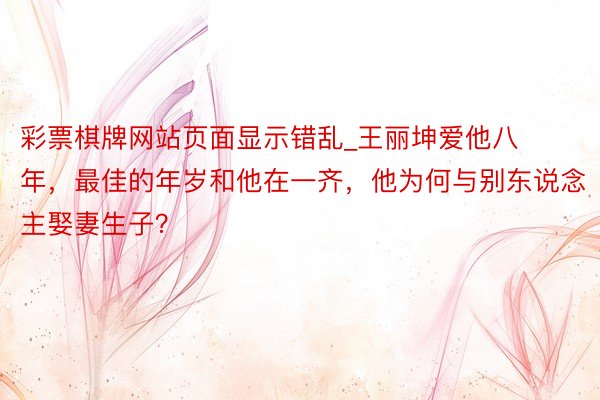 彩票棋牌网站页面显示错乱_王丽坤爱他八年，最佳的年岁和他在一齐，他为何与别东说念主娶妻生子？