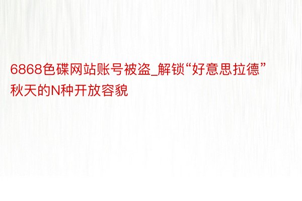 6868色碟网站账号被盗_解锁“好意思拉德”秋天的N种开放容貌