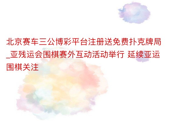 北京赛车三公博彩平台注册送免费扑克牌局_亚残运会围棋赛外互动活动举行 延续亚运围棋关注