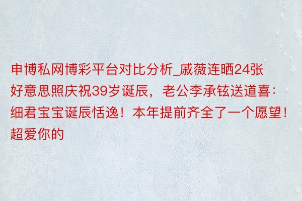 申博私网博彩平台对比分析_戚薇连晒24张好意思照庆祝39岁诞辰，老公李承铉送道喜：细君宝宝诞辰恬逸！本年提前齐全了一个愿望！超爱你的