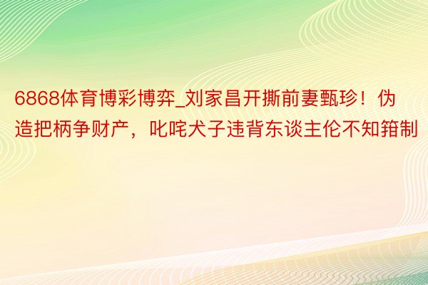 6868体育博彩博弈_刘家昌开撕前妻甄珍!伪造把柄争财产,叱咤犬子违背东谈主伦不知箝制