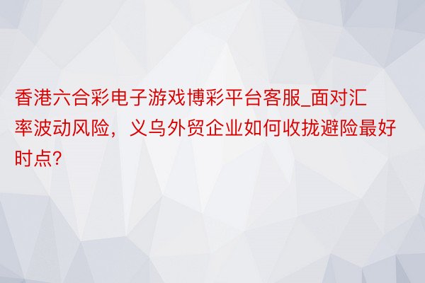 香港六合彩电子游戏博彩平台客服_面对汇率波动风险，义乌外贸企业如何收拢避险最好时点？
