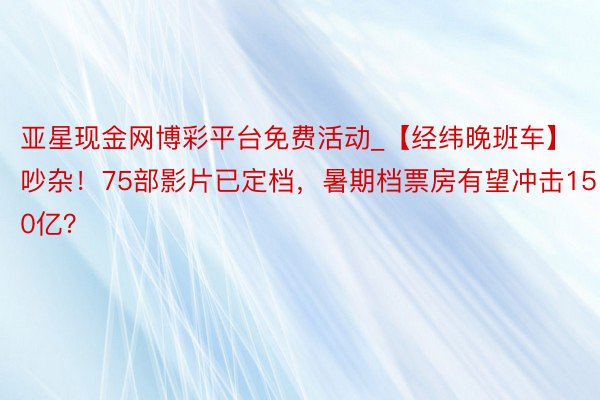 亚星现金网博彩平台免费活动_【经纬晚班车】吵杂！75部影片已定档，暑期档票房有望冲击150亿？