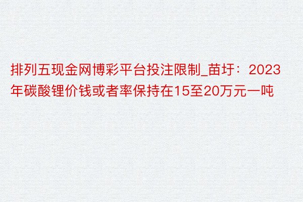 排列五现金网博彩平台投注限制_苗圩：2023年碳酸锂价钱或者率保持在15至20万元一吨