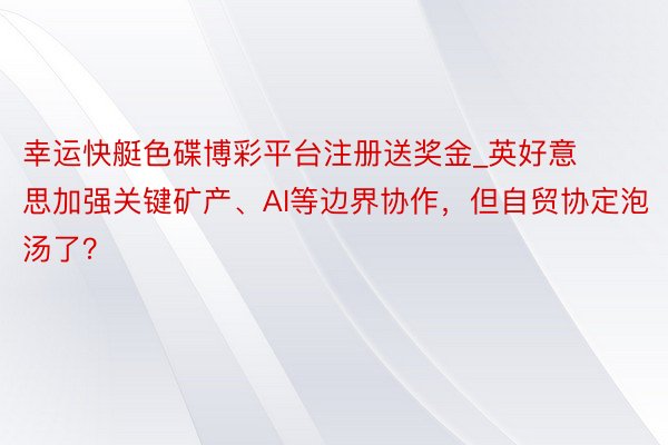 幸运快艇色碟博彩平台注册送奖金_英好意思加强关键矿产、AI等边界协作，但自贸协定泡汤了？