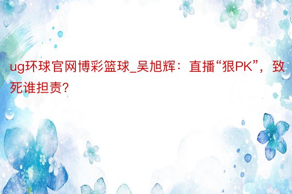 ug环球官网博彩篮球_吴旭辉：直播“狠PK”，致死谁担责？