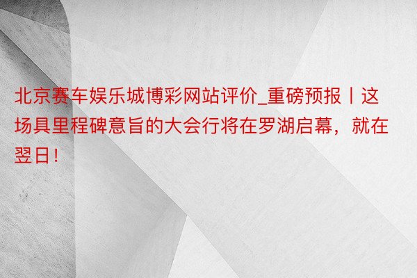 北京赛车娱乐城博彩网站评价_重磅预报丨这场具里程碑意旨的大会行将在罗湖启幕，就在翌日！