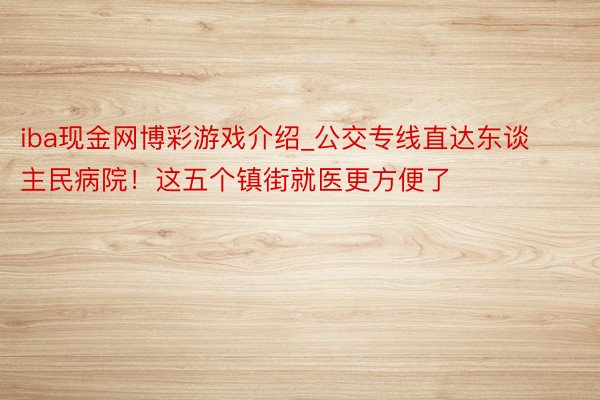 iba现金网博彩游戏介绍_公交专线直达东谈主民病院！这五个镇街就医更方便了