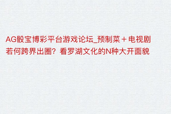 AG骰宝博彩平台游戏论坛_预制菜＋电视剧若何跨界出圈？看罗湖文化的N种大开面貌