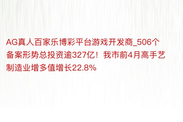 AG真人百家乐博彩平台游戏开发商_506个备案形势总投资逾327亿！我市前4月高手艺制造业增多值增长22.8%
