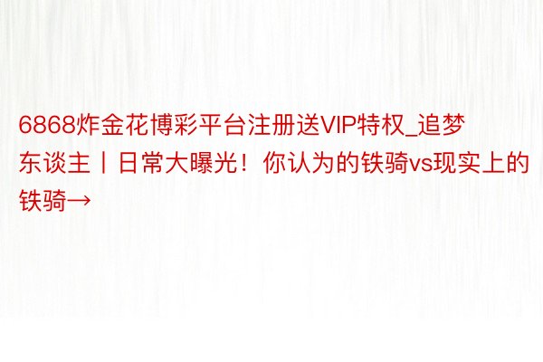 6868炸金花博彩平台注册送VIP特权_追梦东谈主丨日常大曝光！你认为的铁骑vs现实上的铁骑→