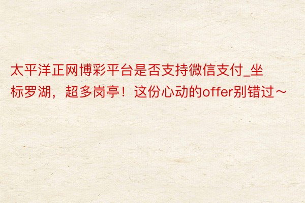 太平洋正网博彩平台是否支持微信支付_坐标罗湖，超多岗亭！这份心动的offer别错过～