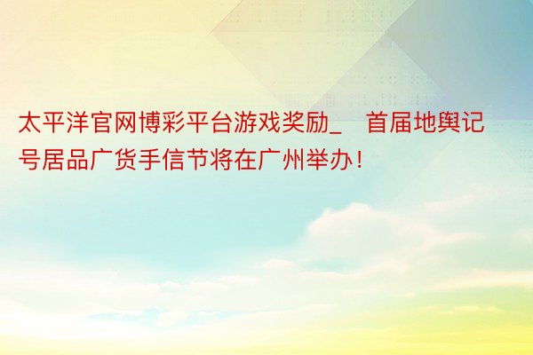 太平洋官网博彩平台游戏奖励_​首届地舆记号居品广货手信节将在广州举办！