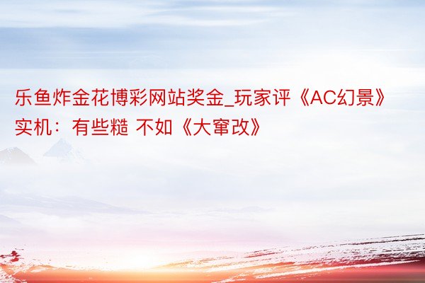 乐鱼炸金花博彩网站奖金_玩家评《AC幻景》实机：有些糙 不如《大窜改》